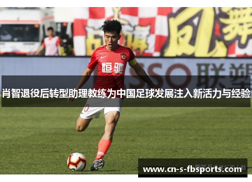 肖智退役后转型助理教练为中国足球发展注入新活力与经验 肖智退役后转型助理教练为中国足球发展注入新活力与经验