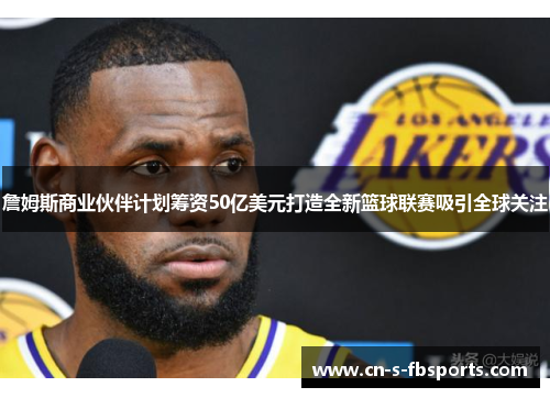詹姆斯商业伙伴计划筹资50亿美元打造全新篮球联赛吸引全球关注