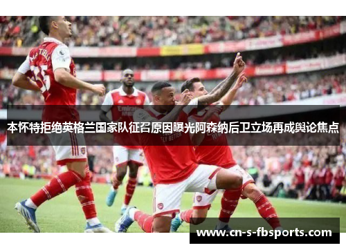 本怀特拒绝英格兰国家队征召原因曝光阿森纳后卫立场再成舆论焦点