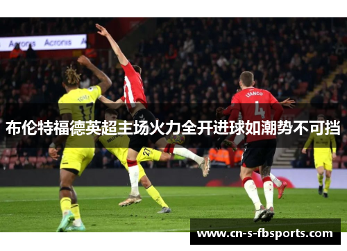布伦特福德英超主场火力全开进球如潮势不可挡 布伦特福德英超主场火力全开进球如潮势不可挡
