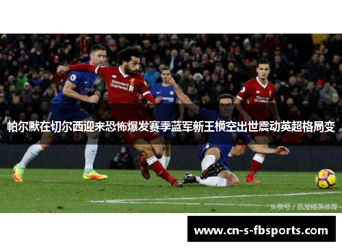 帕尔默在切尔西迎来恐怖爆发赛季蓝军新王横空出世震动英超格局变