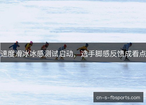 速度滑冰冰感测试启动，选手脚感反馈成看点